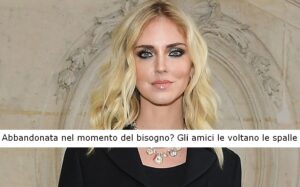 Chiara Ferragni abbandonata nel momento del bisogno? Gli amici le hanno voltano le spalle